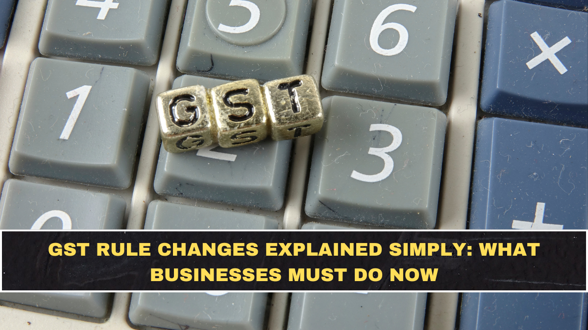 GST Rule Changes Explained Simply: What Businesses Must Do Now